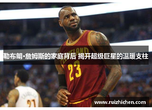 勒布朗·詹姆斯的家庭背后 揭开超级巨星的温暖支柱