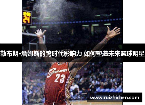 勒布朗·詹姆斯的跨时代影响力 如何塑造未来篮球明星