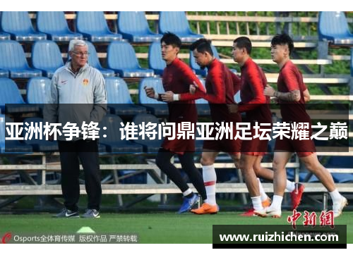 亚洲杯争锋:谁将问鼎亚洲足坛荣耀之巅 亚洲杯争锋:谁将问鼎亚洲足坛荣耀之巅