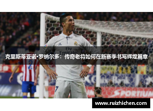 克里斯蒂亚诺·罗纳尔多:传奇老将如何在新赛季书写辉煌篇章 克里斯蒂亚诺·罗纳尔多:传奇老将如何在新赛季书写辉煌篇章