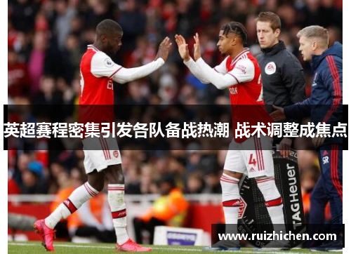 英超赛程密集引发各队备战热潮 战术调整成焦点 英超赛程密集引发各队备战热潮 战术调整成焦点